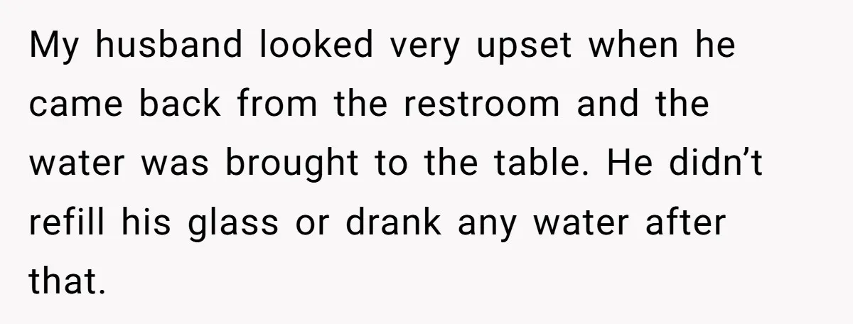 My husband looked very upset when he came back from the restroom and the water was brought to the table. He didn’t refill his glass or drank any water after...