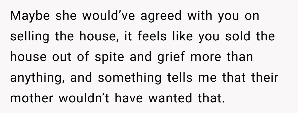 Maybe she would’ve agreed with you on selling the house, it feels like you sold the house out of spite and grief more than anything, and something tells me that...