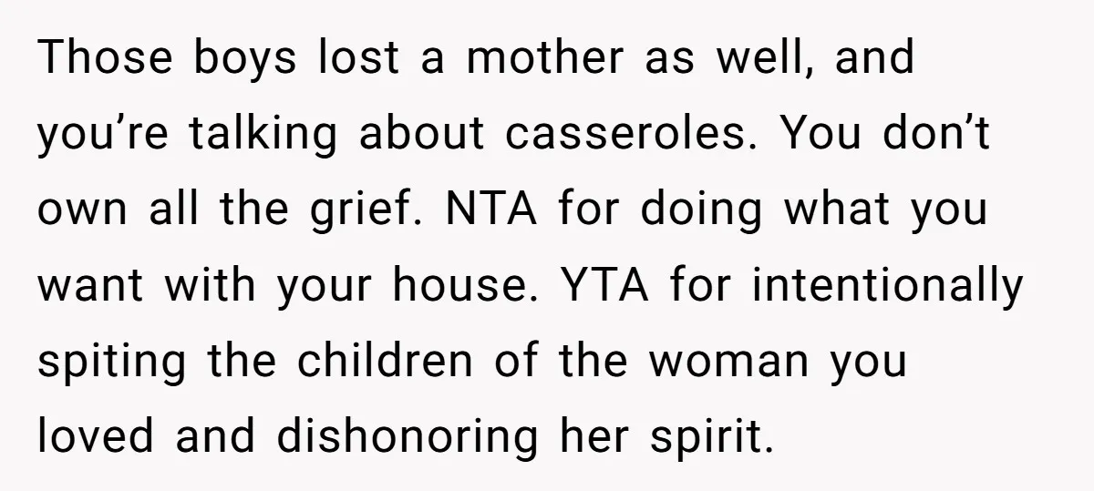 Those boys lost a mother as well, and you’re talking about casseroles. You don’t own all the grief. NTA for doing what you want with your house. YTA for intentionally...