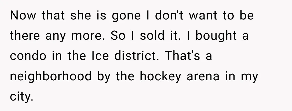 Now that she is gone I don't want to be there any more. So I sold it. I bought a condo in the Ice district. That's a neighborhood by the...