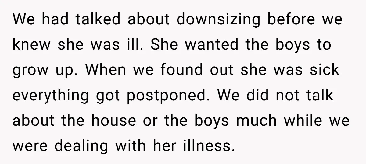 We had talked about downsizing before we knew she was ill. She wanted the boys to grow up. When we found out she was sick everything got postponed. We did...