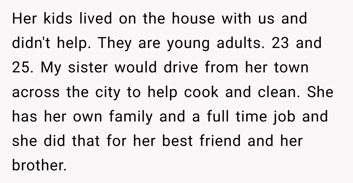 Her kids lived on the house with us and didn't help. They are young adults. 23 and 25. My sister would drive from her town across the city to help...