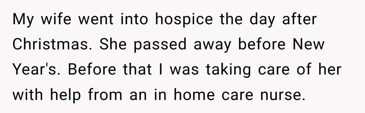 My wife went into hospice the day after Christmas. She passed away before New Year's. Before that I was taking care of her with help from an in home care...