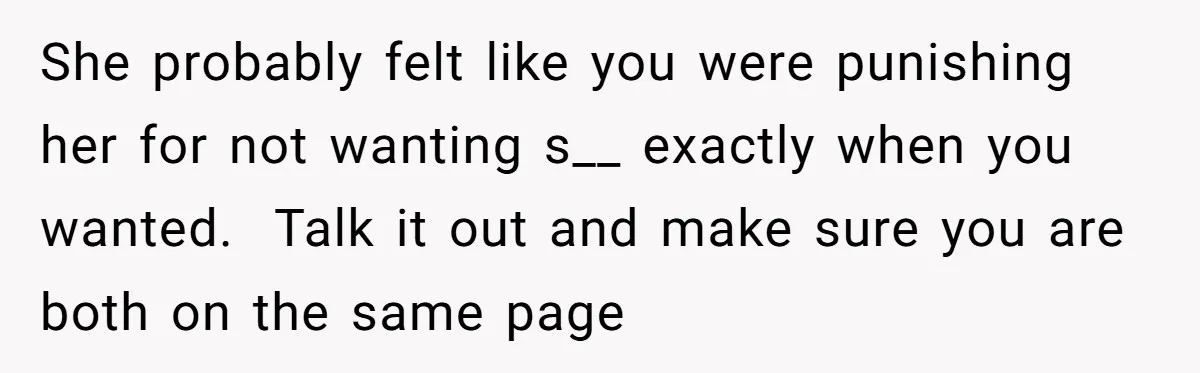She probably felt like you were punishing her for not wanting s__ exactly when you wanted. Talk it out and make sure you are both on the same page