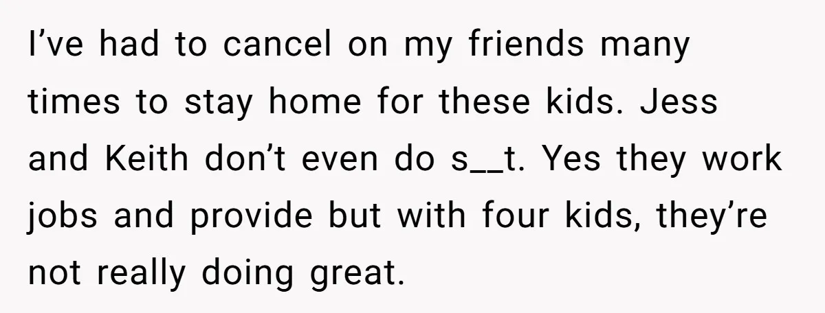 I’ve had to cancel on my friends many times to stay home for these kids. Jess and Keith don’t even do s__t. Yes they work jobs and provide but with...