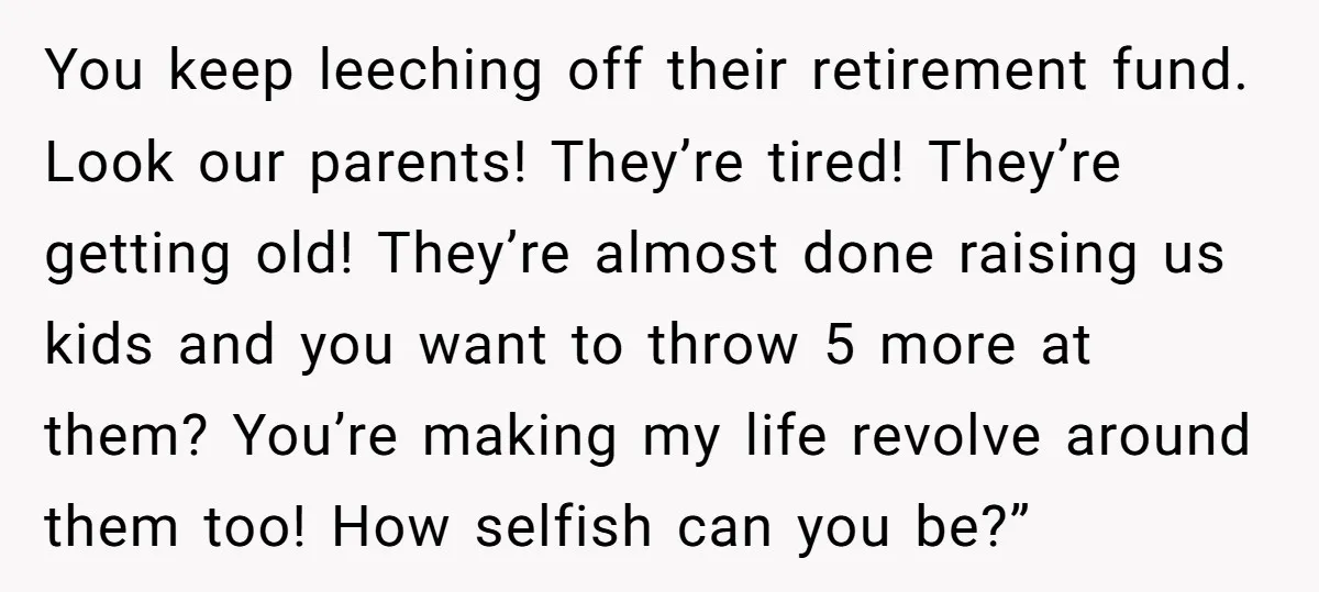 You keep leeching off their retirement fund. Look our parents! They’re tired! They’re getting old! They’re almost done raising us kids and you want to throw 5 more at them?...