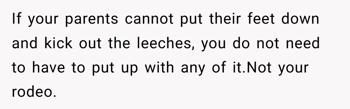 If your parents cannot put their feet down and kick out the leeches, you do not need to have to put up with any of it.Not your rodeo.