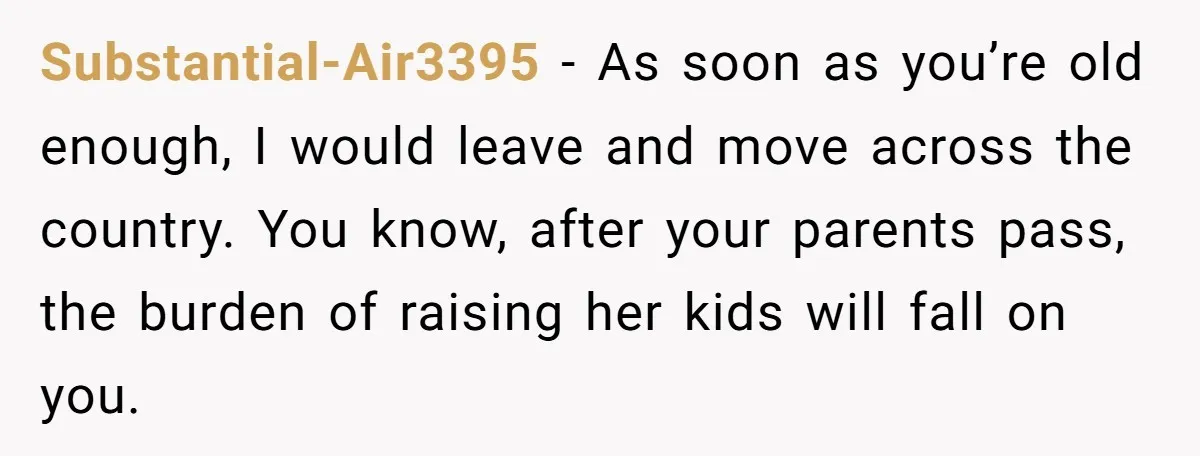 Substantial-Air3395 − As soon as you’re old enough, I would leave and move across the country. You know, after your parents pass, the burden of raising her kids will fall...
