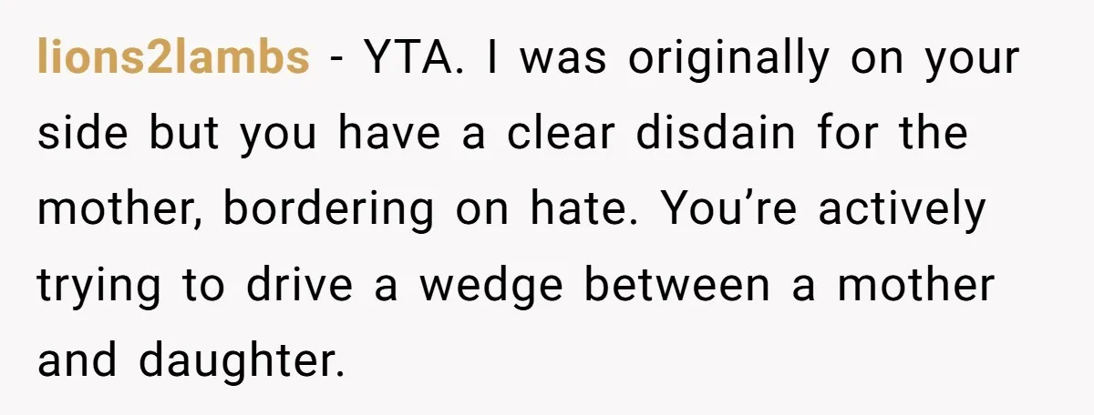 lions2lambs − YTA. I was originally on your side but you have a clear disdain for the mother, bordering on hate. You’re actively trying to drive a wedge between a...