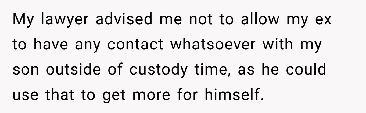 My lawyer advised me not to allow my ex to have any contact whatsoever with my son outside of custody time, as he could use that to get more for...