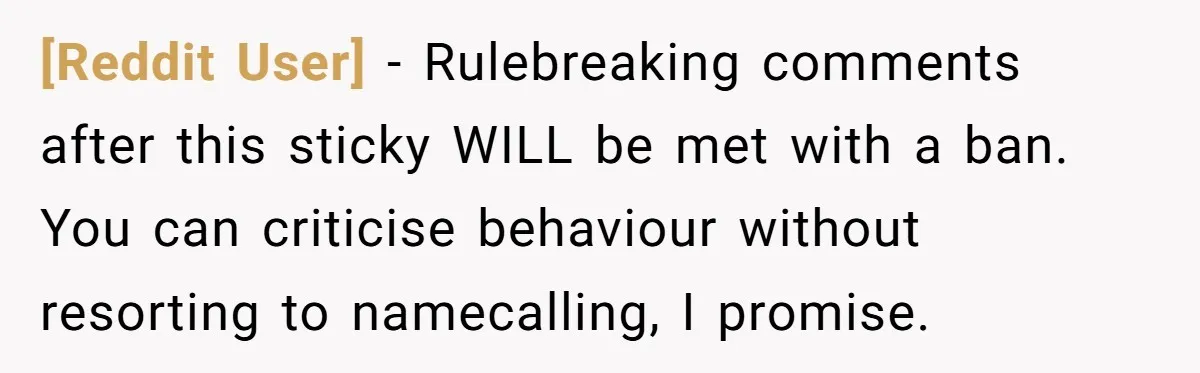 [Reddit User] − Rulebreaking comments after this sticky WILL be met with a ban. You can criticise behaviour without resorting to namecalling, I promise.