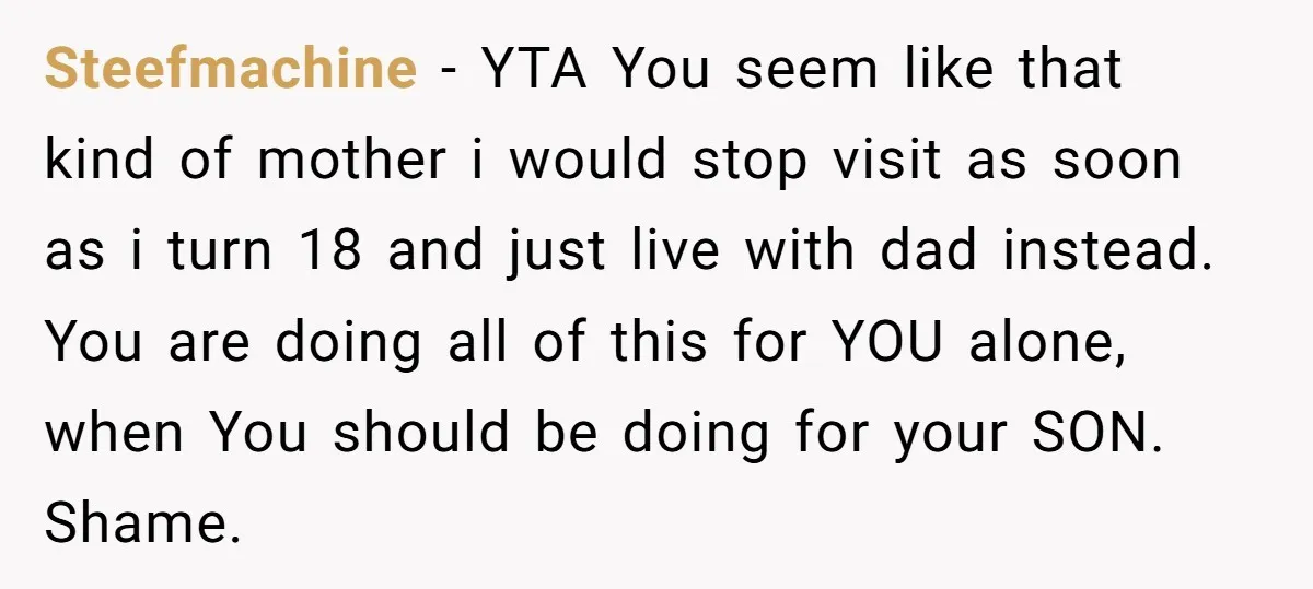Steefmachine − YTA You seem like that kind of mother i would stop visit as soon as i turn 18 and just live with dad instead. You are doing all...