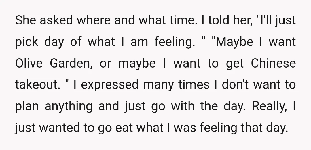 She asked where and what time. I told her, "I'll just pick day of what I am feeling. " "Maybe I want Olive Garden, or maybe I want to get...