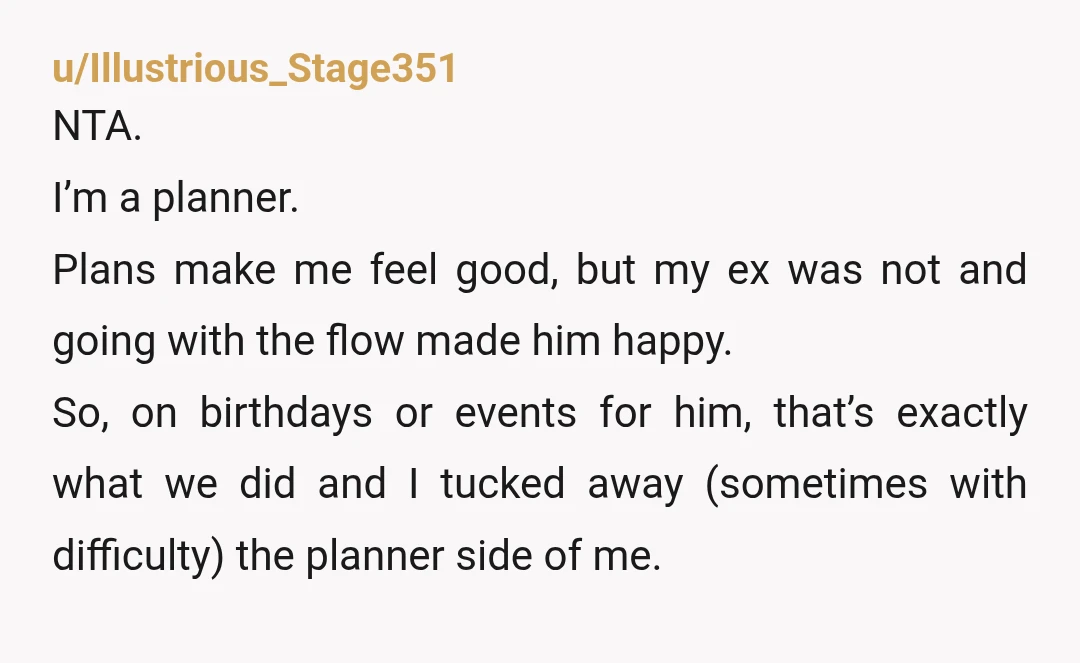 u/Illustrious_Stage351 NTA. I’m a planner. Plans make me feel good, but my ex was not and going with the flow made him happy. So, on birthdays or events for him,...