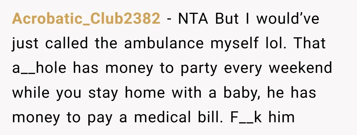 Acrobatic_Club2382 − NTA But I would’ve just called the ambulance myself lol. That a__hole has money to party every weekend while you stay home with a baby, he has money...