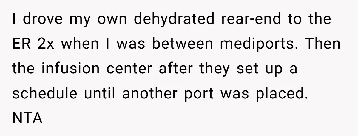 I drove my own dehydrated rear-end to the ER 2x when I was between mediports. Then the infusion center after they set up a schedule until another port was placed....