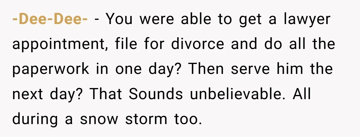-Dee-Dee- − You were able to get a lawyer appointment, file for divorce and do all the paperwork in one day? Then serve him the next day? That Sounds unbelievable....