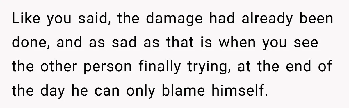 Like you said, the damage had already been done, and as sad as that is when you see the other person finally trying, at the end of the day he...