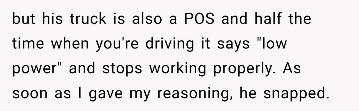 but his truck is also a POS and half the time when you're driving it says "low power" and stops working properly. As soon as I gave my reasoning, he...