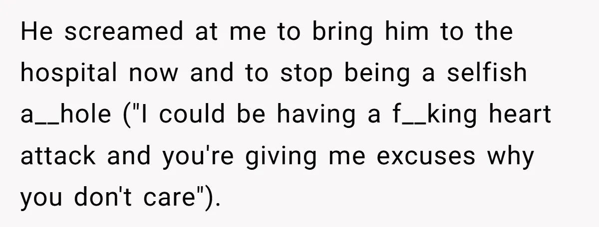 He screamed at me to bring him to the hospital now and to stop being a selfish a__hole ("I could be having a f__king heart attack and you're giving me...