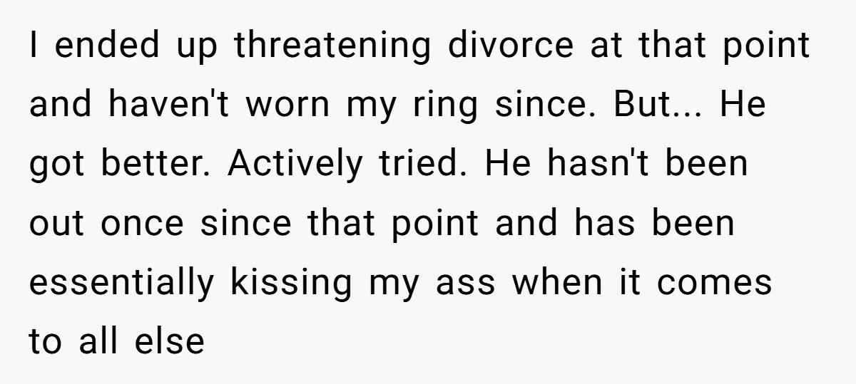 I ended up threatening divorce at that point and haven't worn my ring since. But... He got better. Actively tried. He hasn't been out once since that point and has...