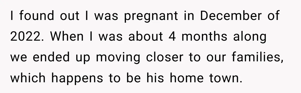 I found out I was pregnant in December of 2022. When I was about 4 months along we ended up moving closer to our families, which happens to be his...