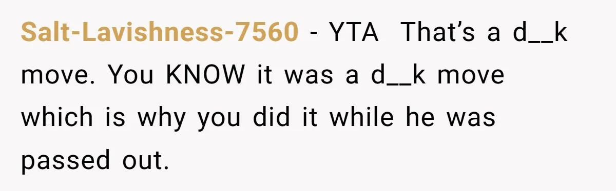 Salt-Lavishness-7560 − YTA That’s a d__k move. You KNOW it was a d__k move which is why you did it while he was passed out.