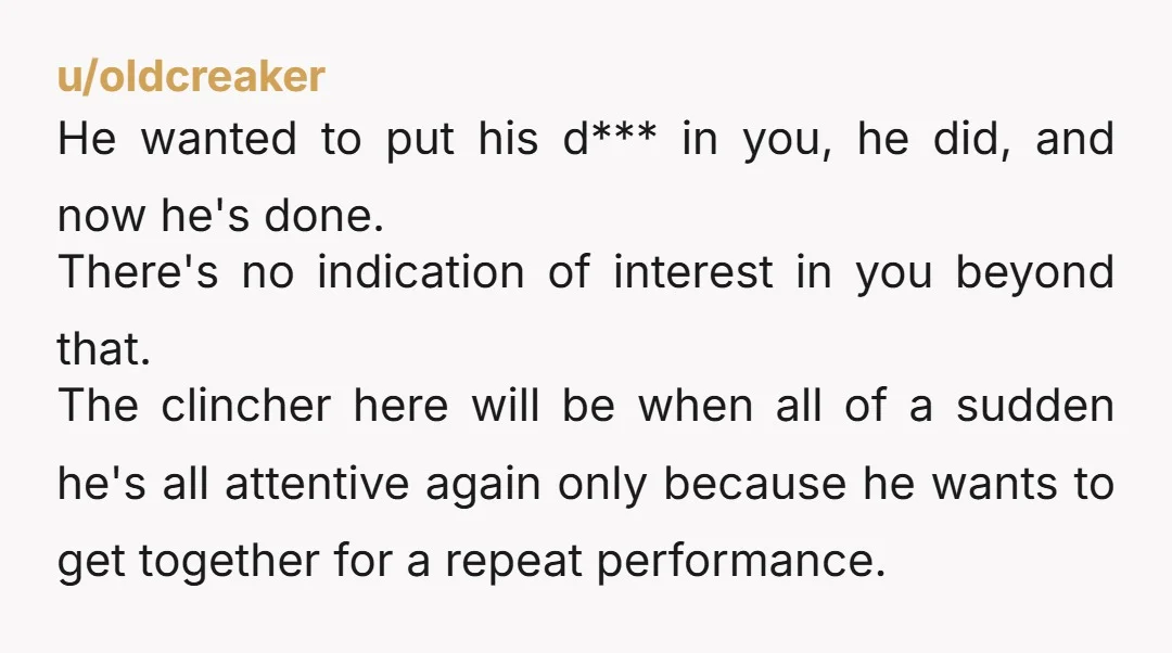 u/oldcreaker He wanted to put his d*** in you, he did, and now he's done. There's no indication of interest in you beyond that. The clincher here will be when...