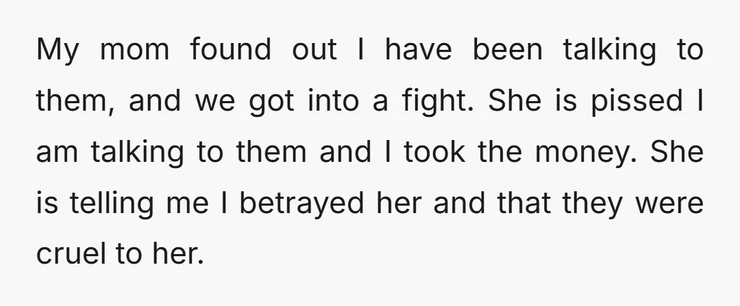 My mom found out I have been talking to them, and we got into a fight. She is pissed I am talking to them and I took the money. She...
