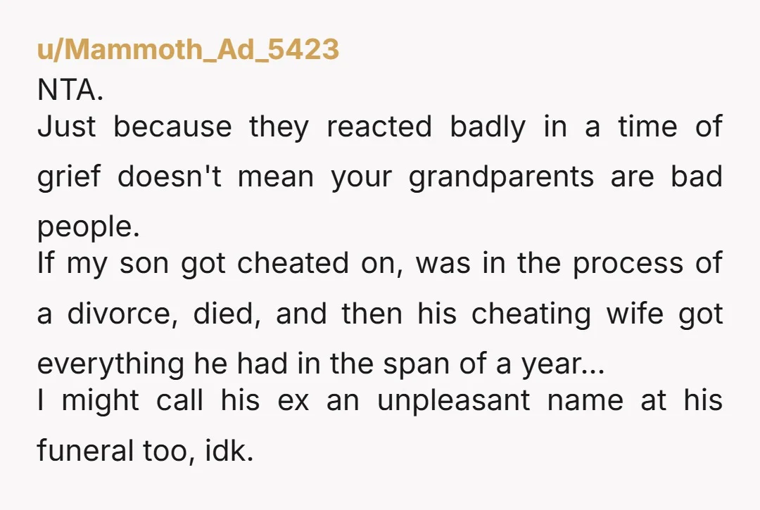 u/Mammoth_Ad_5423 NTA. Just because they reacted badly in a time of grief doesn't mean your grandparents are bad people. If my son got cheated on, was in the process of...