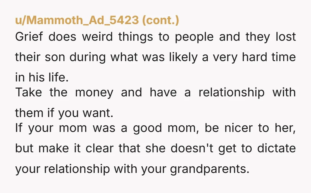 u/HammyMugats Who is acting in YOUR interest here and who is acting selfish? To me it sounds like your Grandparents kinda figured out your mom.