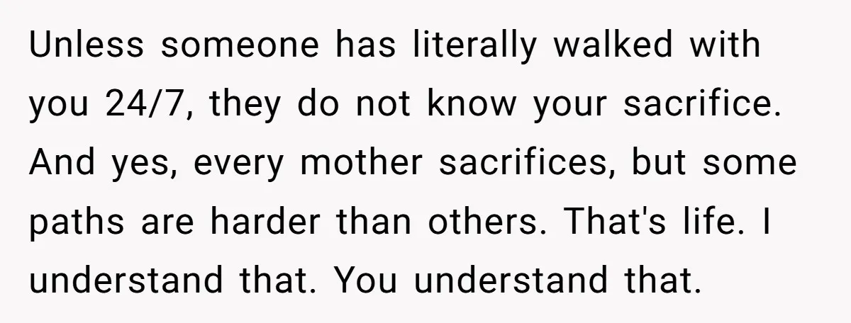 Unless someone has literally walked with you 24/7, they do not know your sacrifice. And yes, every mother sacrifices, but some paths are harder than others. That's life. I understand...