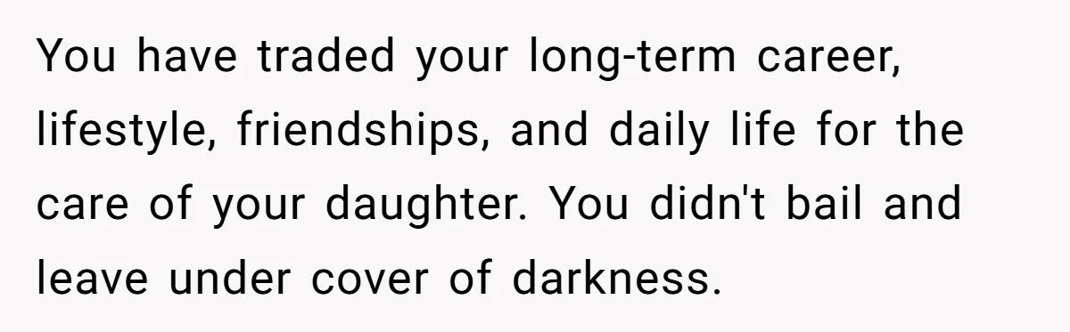 You have traded your long-term career, lifestyle, friendships, and daily life for the care of your daughter. You didn't bail and leave under cover of darkness.