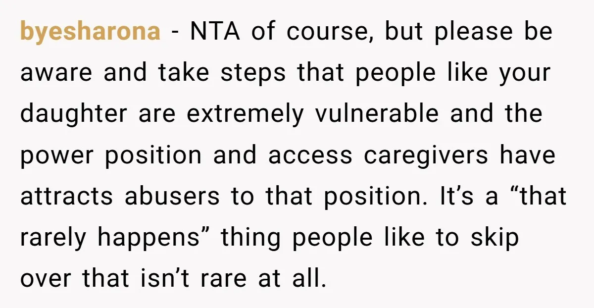 byesharona - NTA of course, but please be aware and take steps that people like your daughter are extremely vulnerable and the power position and access caregivers have attracts abusers...