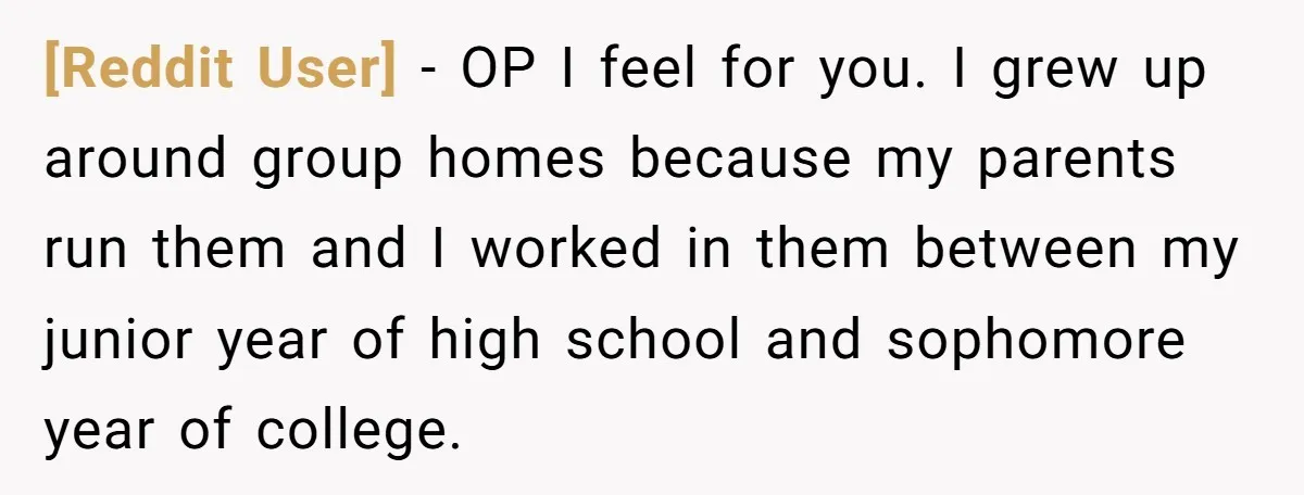 [Reddit User] - OP I feel for you. I grew up around group homes because my parents run them and I worked in them between my junior year of high...