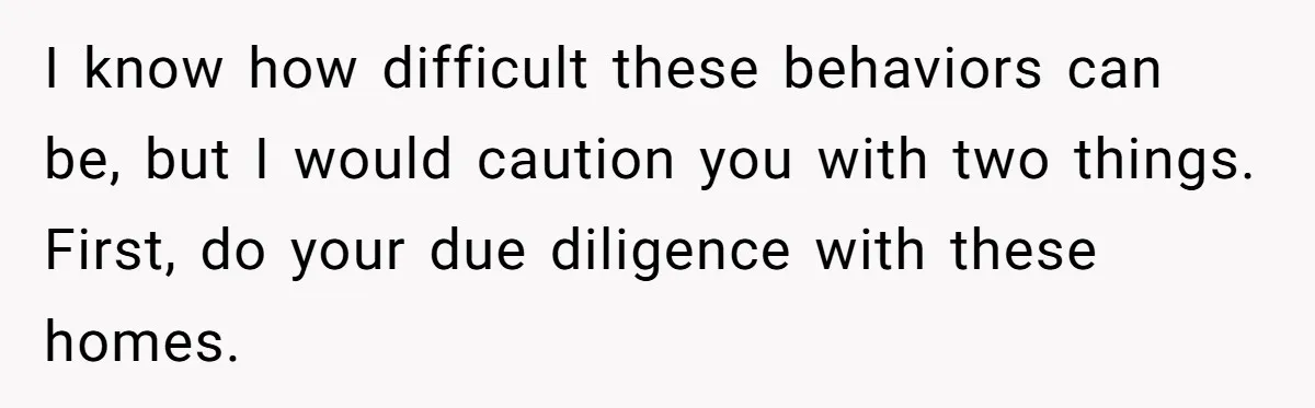 I know how difficult these behaviors can be, but I would caution you with two things. First, do your due diligence with these homes.