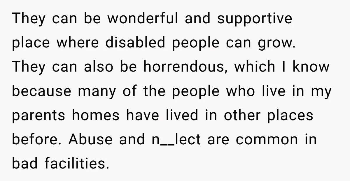 They can be wonderful and supportive place where disabled people can grow. They can also be horrendous, which I know because many of the people who live in my parents...