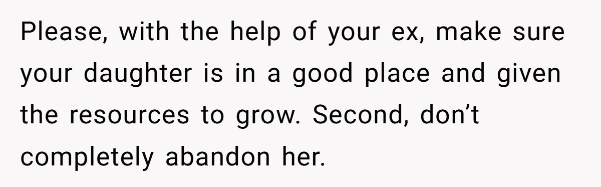 Please, with the help of your ex, make sure your daughter is in a good place and given the resources to grow. Second, don’t completely abandon her.