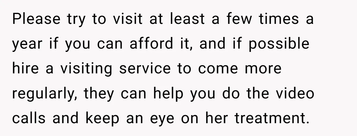 Please try to visit at least a few times a year if you can afford it, and if possible hire a visiting service to come more regularly, they can help...
