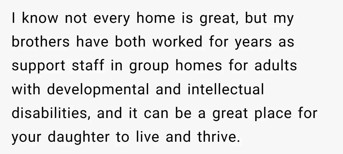 I know not every home is great, but my brothers have both worked for years as support staff in group homes for adults with developmental and intellectual disabilities, and it...