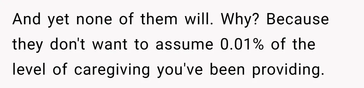 And yet none of them will. Why? Because they don't want to assume 0.01% of the level of caregiving you've been providing.