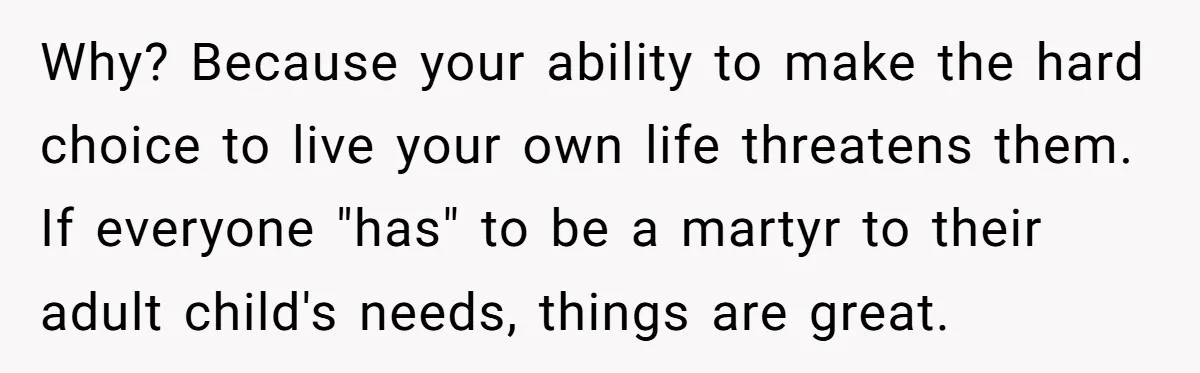 Why? Because your ability to make the hard choice to live your own life threatens them. If everyone "has" to be a martyr to their adult child's needs, things are...