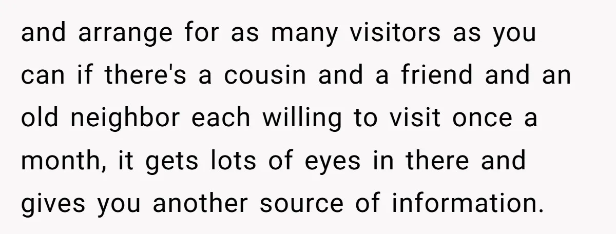 and arrange for as many visitors as you can if there's a cousin and a friend and an old neighbor each willing to visit once a month, it gets lots...