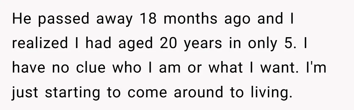 He passed away 18 months ago and I realized I had aged 20 years in only 5. I have no clue who I am or what I want. I'm just...