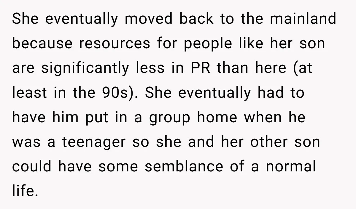She eventually moved back to the mainland because resources for people like her son are significantly less in PR than here (at least in the 90s). She eventually had to...