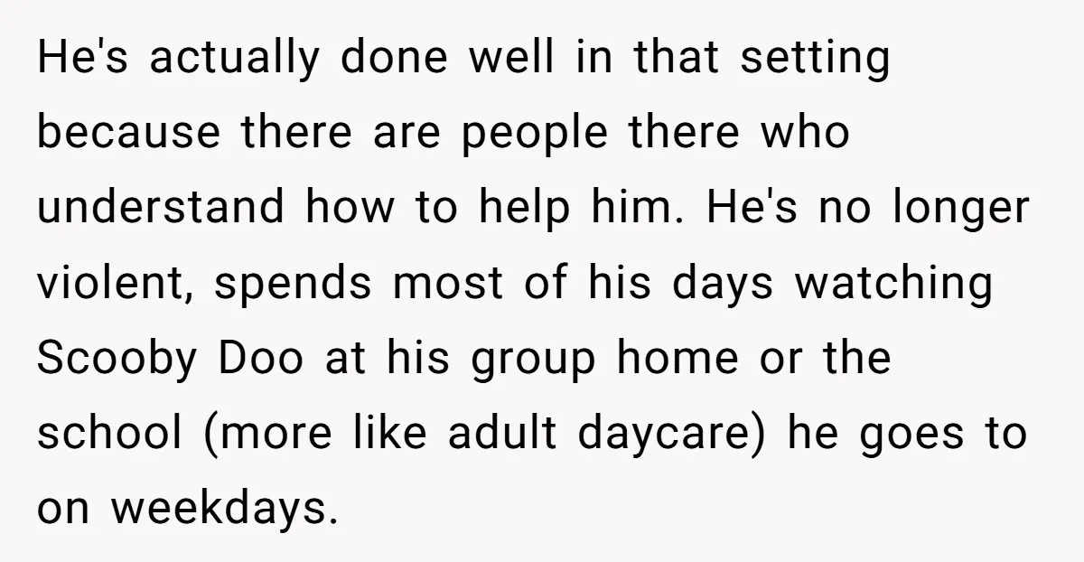 He's actually done well in that setting because there are people there who understand how to help him. He's no longer violent, spends most of his days watching Scooby Doo...
