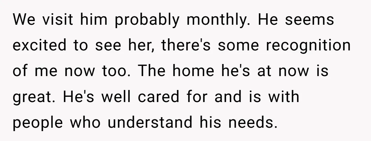 We visit him probably monthly. He seems excited to see her, there's some recognition of me now too. The home he's at now is great. He's well cared for and...