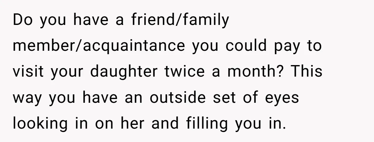 Do you have a friend/family member/acquaintance you could pay to visit your daughter twice a month? This way you have an outside set of eyes looking in on her and...