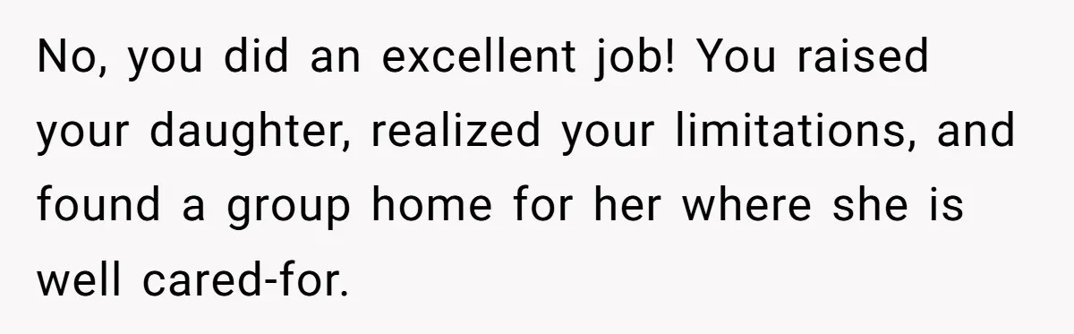 No, you did an excellent job! You raised your daughter, realized your limitations, and found a group home for her where she is well cared-for.