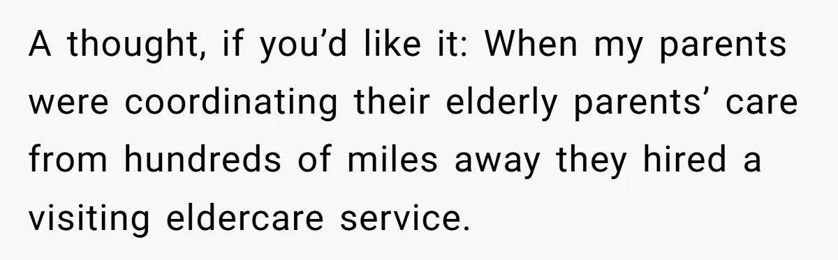 A thought, if you’d like it: When my parents were coordinating their elderly parents’ care from hundreds of miles away they hired a visiting eldercare service.